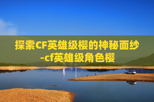 探索CF英雄级樱的神秘面纱-cf英雄级角色樱