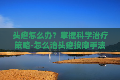 头疼怎么办？掌握科学治疗策略-怎么治头疼按摩手法