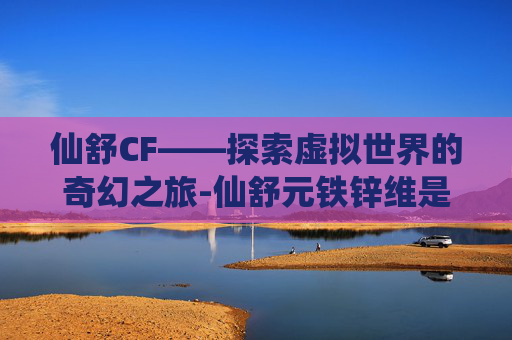 仙舒CF——探索虚拟世界的奇幻之旅-仙舒元铁锌维是什么