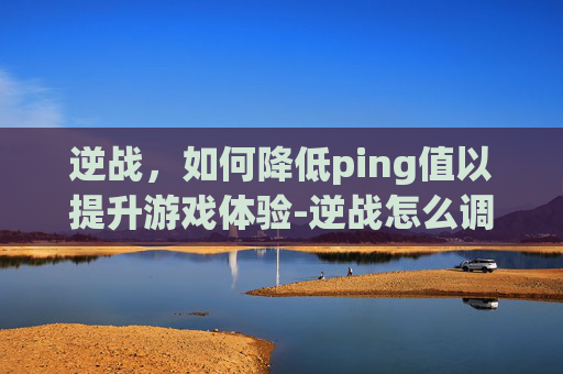 逆战，如何降低ping值以提升游戏体验-逆战怎么调高帧率