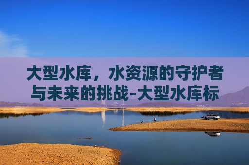 大型水库，水资源的守护者与未来的挑战-大型水库标准