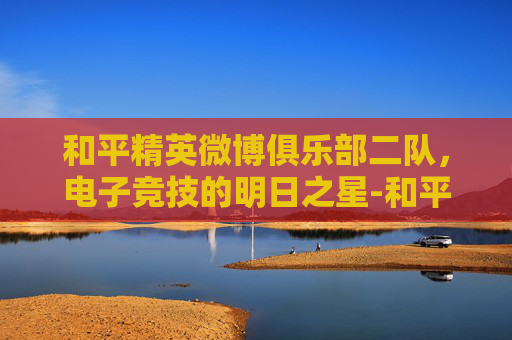 和平精英微博俱乐部二队，电子竞技的明日之星-和平精英微博俱乐部二队怎么进