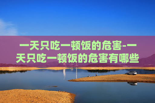 一天只吃一顿饭的危害-一天只吃一顿饭的危害有哪些