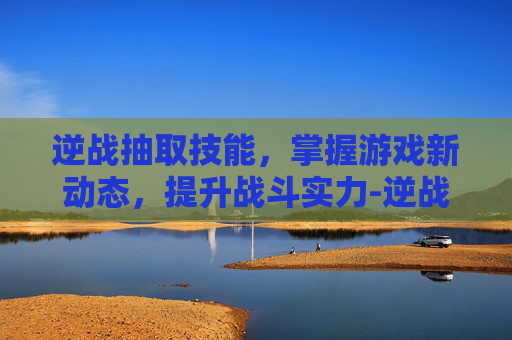 逆战抽取技能，掌握游戏新动态，提升战斗实力-逆战技能释放顺序