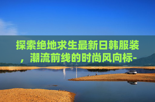 探索绝地求生最新日韩服装，潮流前线的时尚风向标-PUBG日韩服最新
