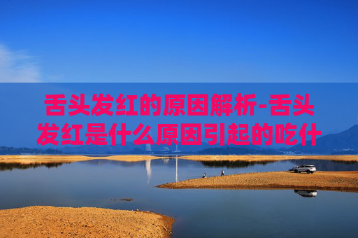 舌头发红的原因解析-舌头发红是什么原因引起的吃什么药
