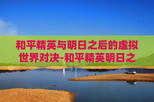和平精英与明日之后的虚拟世界对决-和平精英明日之后