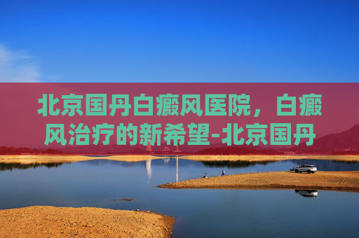 北京国丹白癜风医院，白癜风治疗的新希望-北京国丹医院