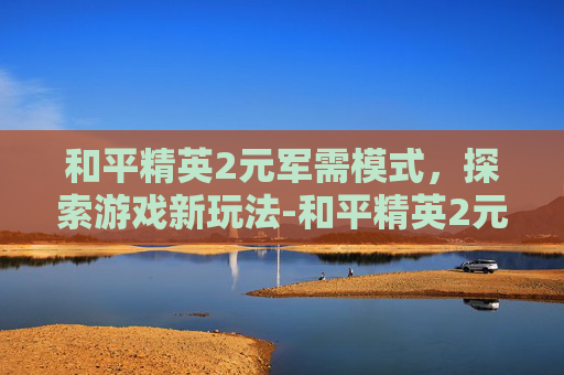 和平精英2元军需模式，探索游戏新玩法-和平精英2元军需模式是什么