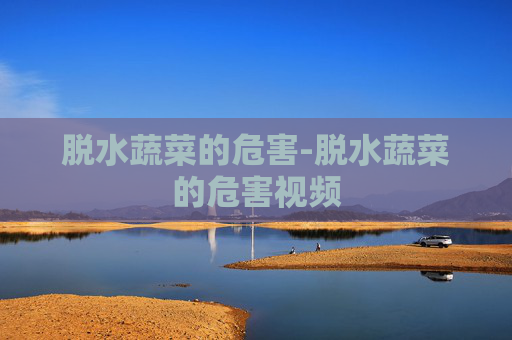 脱水蔬菜的危害-脱水蔬菜的危害视频