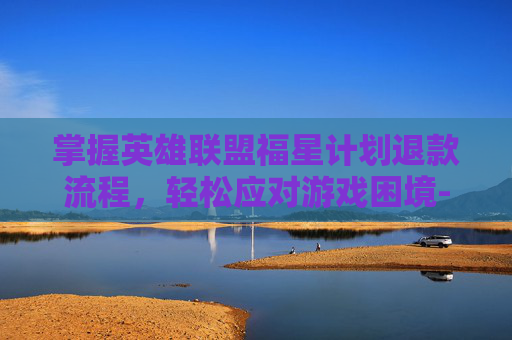 掌握英雄联盟福星计划退款流程，轻松应对游戏困境-lol福星计划如何退款教程