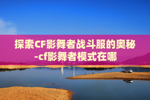 探索CF影舞者战斗服的奥秘-cf影舞者模式在哪