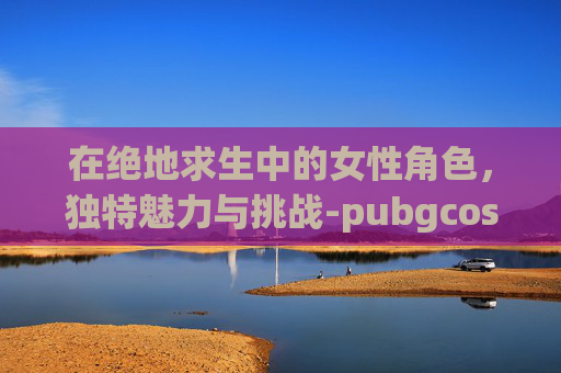 在绝地求生中的女性角色，独特魅力与挑战-pubgcos女性角色