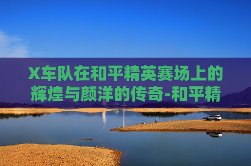 X车队在和平精英赛场上的辉煌与颜洋的传奇-和平精英V车队对战X车队