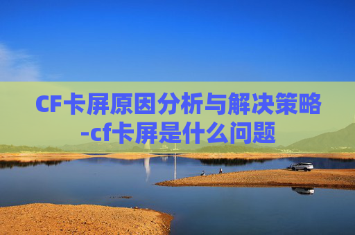 CF卡屏原因分析与解决策略-cf卡屏是什么问题