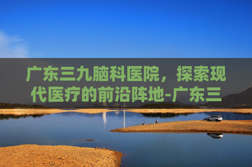 广东三九脑科医院，探索现代医疗的前沿阵地-广东三九脑科医院是三甲吗