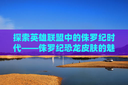 探索英雄联盟中的侏罗纪时代——侏罗纪恐龙皮肤的魅力-侏罗纪世界进化恐龙皮肤