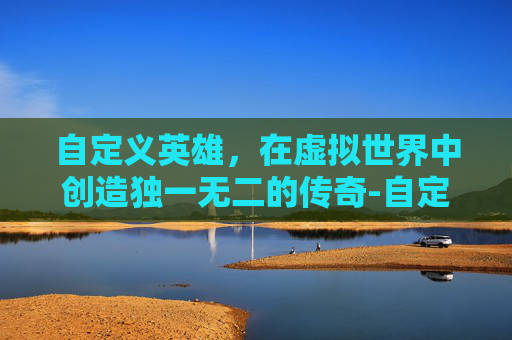自定义英雄，在虚拟世界中创造独一无二的传奇-自定义英雄怎么换英雄
