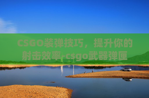 CSGO装弹技巧，提升你的射击效率-csgo武器弹匣