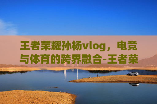王者荣耀孙杨vlog，电竞与体育的跨界融合-王者荣耀孙杨白是什么