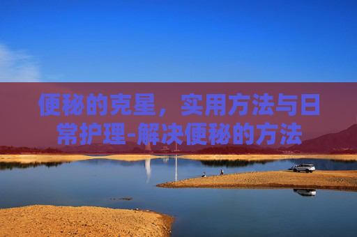 便秘的克星，实用方法与日常护理-解决便秘的方法