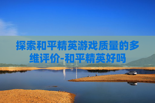 探索和平精英游戏质量的多维评价-和平精英好吗