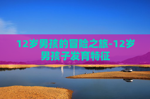 12岁男孩的冒险之旅-12岁男孩子发育特征