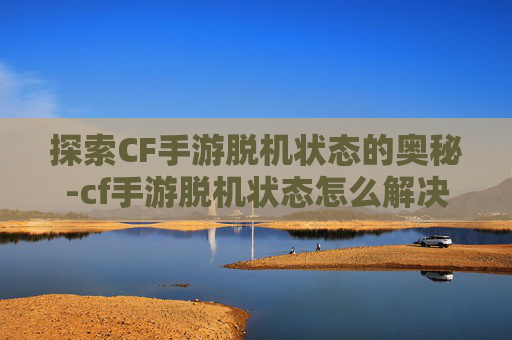 探索CF手游脱机状态的奥秘-cf手游脱机状态怎么解决