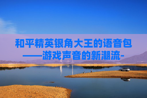 和平精英银角大王的语音包——游戏声音的新潮流-