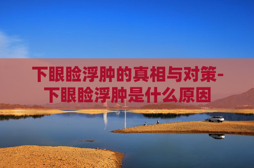 下眼睑浮肿的真相与对策-下眼睑浮肿是什么原因