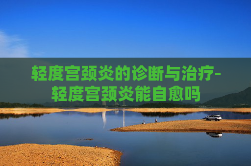轻度宫颈炎的诊断与治疗-轻度宫颈炎能自愈吗