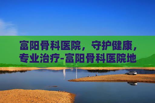 富阳骨科医院，守护健康，专业治疗-富阳骨科医院地址在哪里