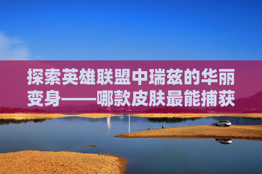 探索英雄联盟中瑞兹的华丽变身——哪款皮肤最能捕获你的心？-lol瑞兹皮肤排行