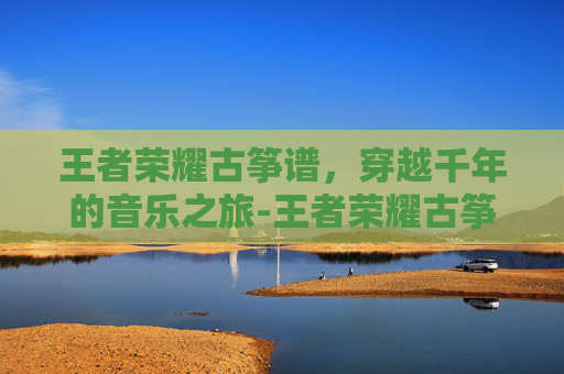 王者荣耀古筝谱，穿越千年的音乐之旅-王者荣耀古筝谱完整版