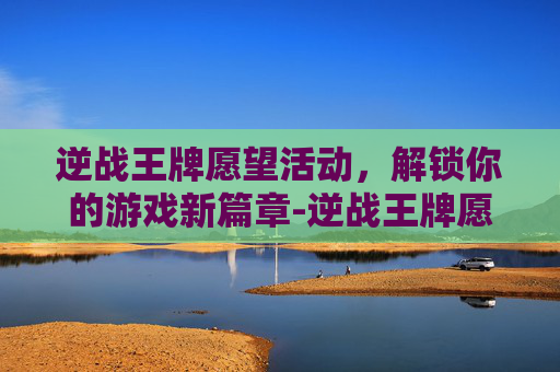 逆战王牌愿望活动，解锁你的游戏新篇章-逆战王牌愿望活动怎么过