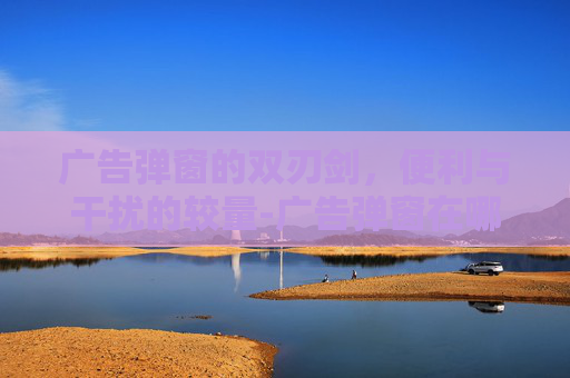 广告弹窗的双刃剑，便利与干扰的较量-广告弹窗在哪里关闭