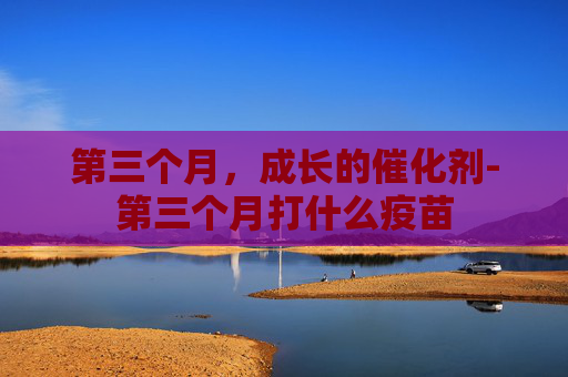 第三个月，成长的催化剂-第三个月打什么疫苗