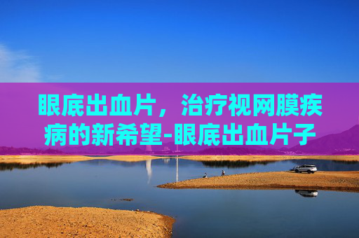 眼底出血片，治疗视网膜疾病的新希望-眼底出血片子怎么看