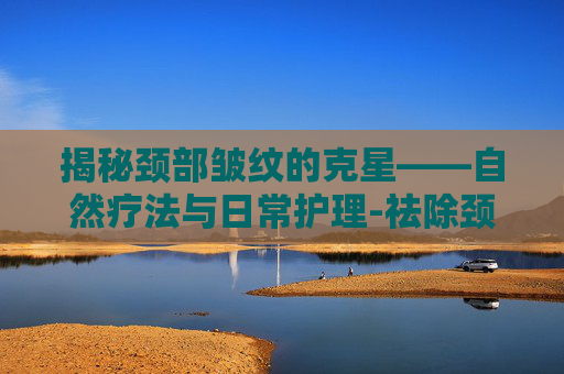 揭秘颈部皱纹的克星——自然疗法与日常护理-祛除颈部皱纹的方法
