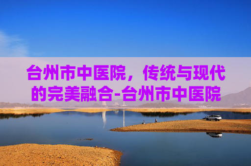 台州市中医院，传统与现代的完美融合-台州市中医院在哪个位置