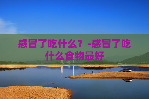 感冒了吃什么？-感冒了吃什么食物最好