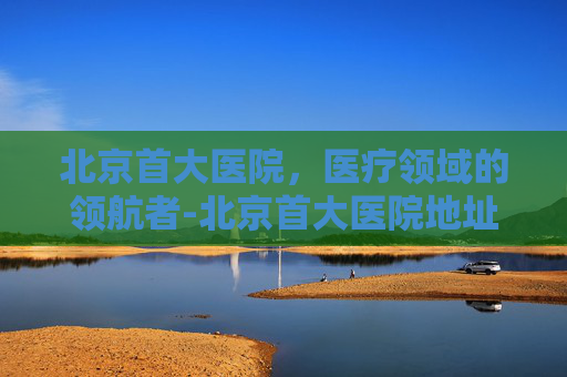 北京首大医院，医疗领域的领航者-北京首大医院地址在哪