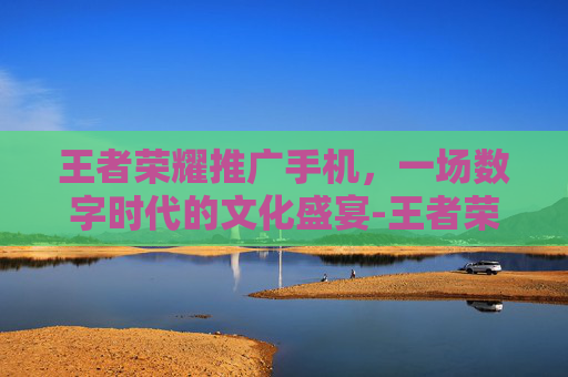王者荣耀推广手机，一场数字时代的文化盛宴-王者荣耀推广手机怎么弄
