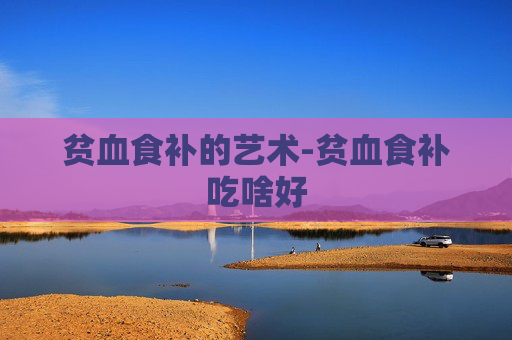 贫血食补的艺术-贫血食补吃啥好