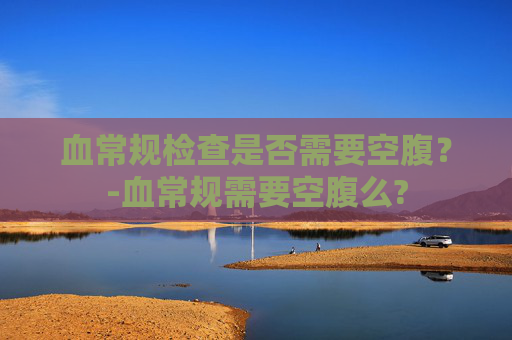 血常规检查是否需要空腹？-血常规需要空腹么?