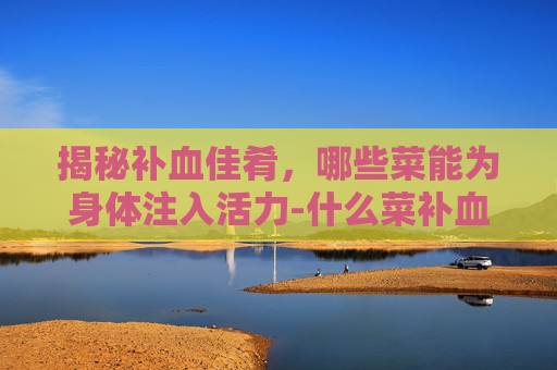 揭秘补血佳肴，哪些菜能为身体注入活力-什么菜补血最好最有效