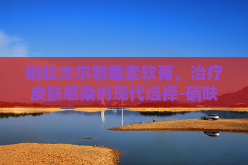 硝呋太尔制霉素软膏，治疗皮肤感染的现代选择-硝呋太尔制霉素软膏几天起效果