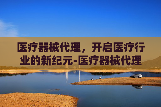 医疗器械代理，开启医疗行业的新纪元-医疗器械代理公司