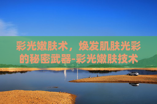 彩光嫩肤术，焕发肌肤光彩的秘密武器-彩光嫩肤技术