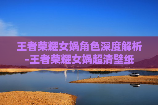 王者荣耀女娲角色深度解析-王者荣耀女娲超清壁纸